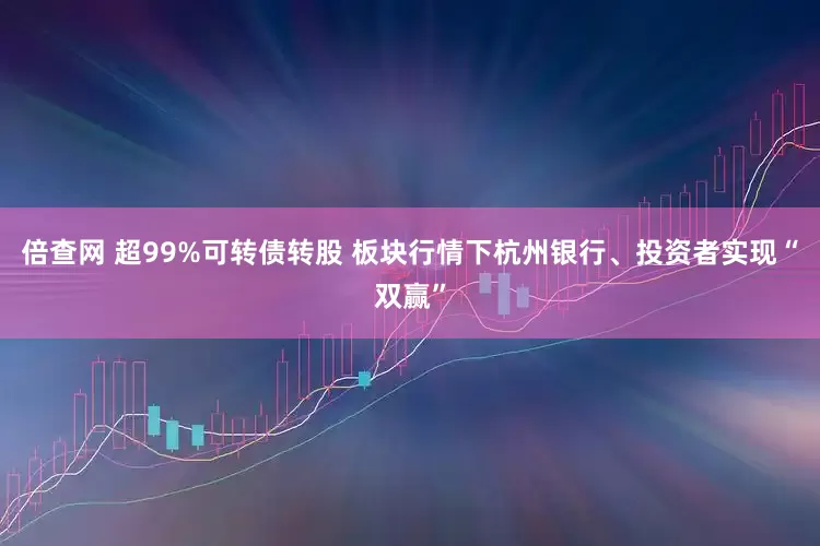 倍查网 超99%可转债转股 板块行情下杭州银行、投资者实现“双赢”
