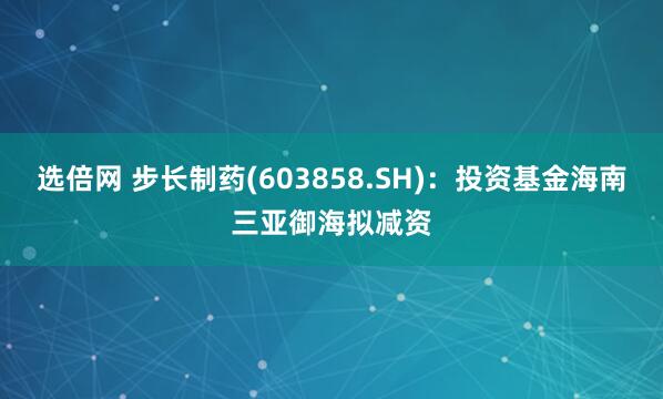 选倍网 步长制药(603858.SH)：投资基金海南三亚御海拟减资