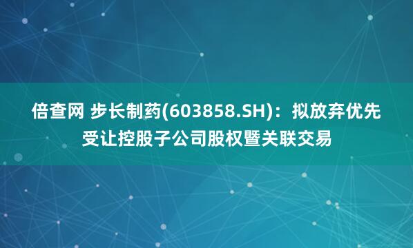 倍查网 步长制药(603858.SH)：拟放弃优先受让控股子公司股权暨关联交易