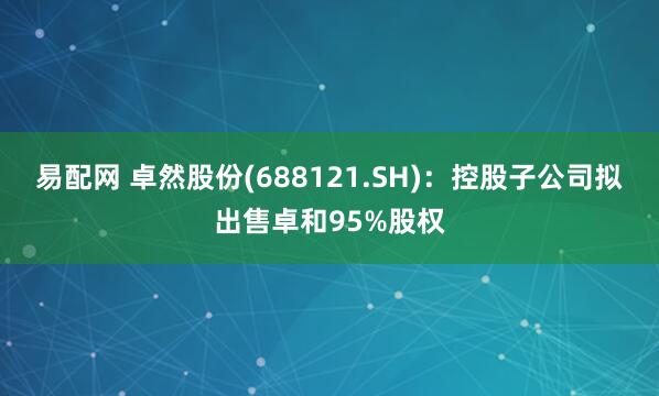 易配网 卓然股份(688121.SH)：控股子公司拟出售卓和95%股权