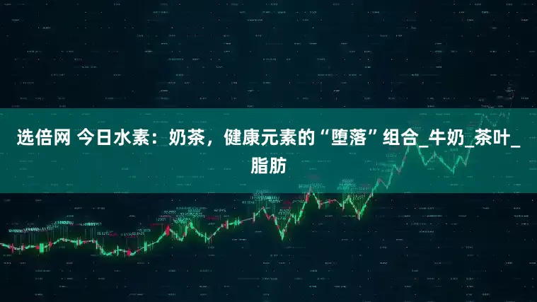 选倍网 今日水素：奶茶，健康元素的“堕落”组合_牛奶_茶叶_脂肪