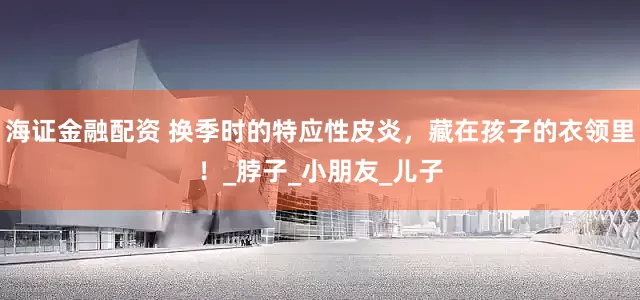 海证金融配资 换季时的特应性皮炎，藏在孩子的衣领里！_脖子_小朋友_儿子