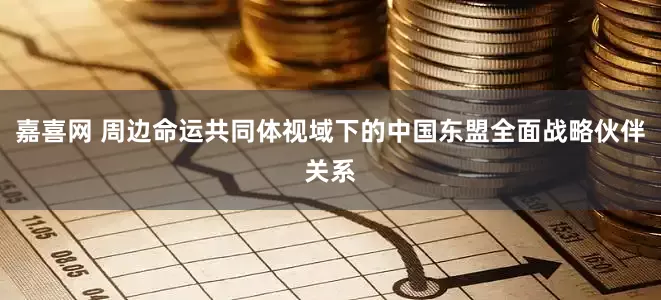 嘉喜网 周边命运共同体视域下的中国东盟全面战略伙伴关系