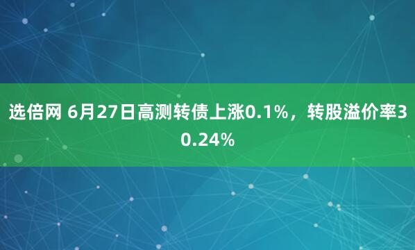 选倍网 6月27日高测转债上涨0.1%，转股溢价率30.24%