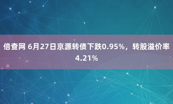 倍查网 6月27日京源转债下跌0.95%，转股溢价率4.21%