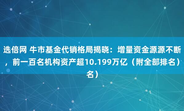 选倍网 牛市基金代销格局揭晓：增量资金源源不断，前一百名机构资产超10.199万亿（附全部排名）