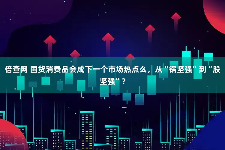 倍查网 国货消费品会成下一个市场热点么，从“锅坚强”到“股坚强”？