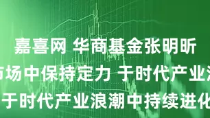 嘉喜网 华商基金张明昕：于变化市场中保持定力 于时代产业浪潮中持续进化