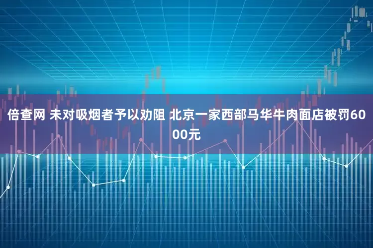 倍查网 未对吸烟者予以劝阻 北京一家西部马华牛肉面店被罚6000元