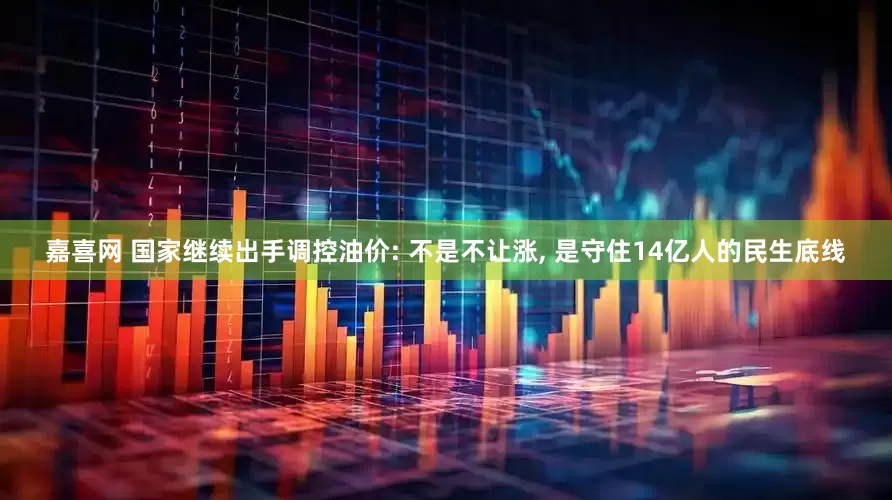 嘉喜网 国家继续出手调控油价: 不是不让涨, 是守住14亿人的民生底线