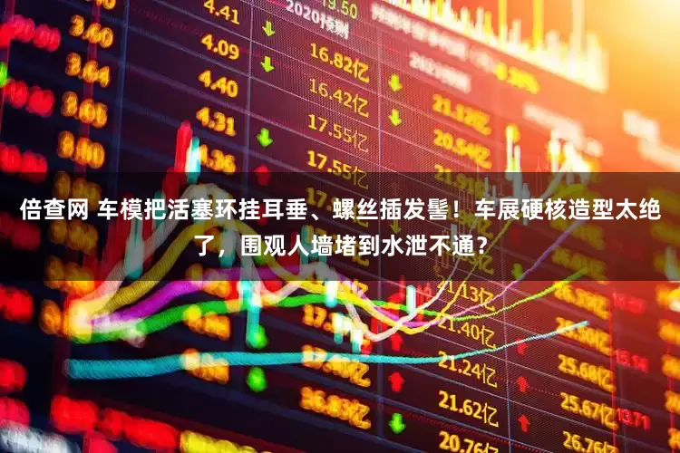 倍查网 车模把活塞环挂耳垂、螺丝插发髻！车展硬核造型太绝了，围观人墙堵到水泄不通？